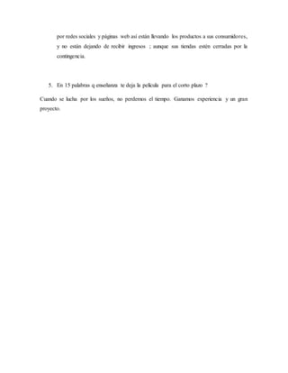 por redes sociales y páginas web así están llevando los productos a sus consumidores,
y no están dejando de recibir ingresos ; aunque sus tiendas estén cerradas por la
contingencia.
5. En 15 palabras q enseñanza te deja la película para el corto plazo ?
Cuando se lucha por los sueños, no perdemos el tiempo. Ganamos experiencia y un gran
proyecto.
 