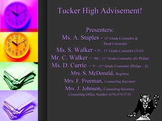 Tucker High Advisement!Tucker High Advisement!
Presenters:Presenters:
Ms. A. Staples -Ms. A. Staples - 1212thth
Grade Counselor &Grade Counselor &
Head CounselorHead Counselor
Ms. S. Walker -Ms. S. Walker - 99thth
– 11– 11thth
Grade Counselor (A-G)Grade Counselor (A-G)
Mr. C. Walker –Mr. C. Walker – 9th – 119th – 11thth
Grade Counselor (H- Philip)Grade Counselor (H- Philip)
Ms. D. Currie –Ms. D. Currie – 99thth
– 11– 11thth
Grade Counselor (Philips – Z)Grade Counselor (Philips – Z)
Mrs. S. McDonaldMrs. S. McDonald,, RegistrarRegistrar
Mrs. F. FreemanMrs. F. Freeman,, Counseling SecretaryCounseling Secretary
Mrs. J. JohnsonMrs. J. Johnson,, Counseling SecretaryCounseling Secretary
Counseling Office Number (678) 874-3726Counseling Office Number (678) 874-3726
 