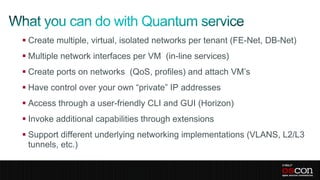  Create multiple, virtual, isolated networks per tenant (FE-Net, DB-Net)
 Multiple network interfaces per VM (in-line services)
 Create ports on networks (QoS, profiles) and attach VM’s
 Have control over your own “private” IP addresses
 Access through a user-friendly CLI and GUI (Horizon)
 Invoke additional capabilities through extensions
 Support different underlying networking implementations (VLANS, L2/L3
  tunnels, etc.)
 