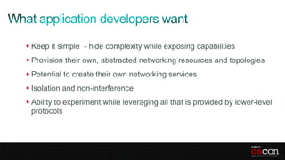  Keep it simple - hide complexity while exposing capabilities
 Provision their own, abstracted networking resources and topologies
 Potential to create their own networking services
 Isolation and non-interference
 Ability to experiment while leveraging all that is provided by lower-level
  protocols
 