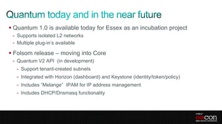  Quantum 1.0 is available today for Essex as an incubation project
 - Supports isolated L2 networks
 - Multiple plug-in’s available

 Folsom release – moving into Core
 - Quantum V2 API (in development)
   - Support tenant-created subnets
   - Integrated with Horizon (dashboard) and Keystone (identity/token/policy)
   - Includes “Melange” IPAM for IP address management
   - Includes DHCP/Dnsmasq functionality
 