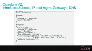 POST /v2.0/subnets

Request:
{
  "network_id": "98bd8391-…",
  "cidr": "10.0.0.0/24",
}

Response
{
  "id": "e76a23fe-…",
  "network_id": "98bd8391-..",
  "cidr": "10.0.0.0/24",
  "gateway_ip": "10.0.0.1",
  "dns_nameservers": ["8.8.8.8"],
  "reserved_ranges": [ { "start" : "10.0.0.1", "end": "10.0.0.1"},
                         { "start": "10.0.0.255", "end" : "10.0.0.255"}],
  "additional_host_routes": [],
}
 