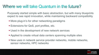 Purposely started simple with basic abstraction, but with many blueprints
expect to see rapid innovation, while maintaining backward compatibility
  More plug-in’s for other networking paradigms
  Extensions for QoS, port profiles, etc.
  Used in the development of new network services
  Applied to create virtual data centers spanning multiple sites
  New uses in network service provider networks, mobile networks,
   sensor networks, HPC networks
 