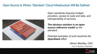 Open Source Is Where “Standard” Cloud Infrastructure Will Be Defined

                                   Open standards [require] multiple
                                   providers, access to code and data, and
                                   interoperability of services.

                                   The obvious solution is an open
                                   source reference model as the
                                   standard.

                                   Potential examples of such would be the
                                   OpenStack effort.
                                                                -Simon Wardley, CSC
                                                                    From “A Question of Standards”
                                          http://blog.gardeviance.org/2011/04/question-of-standards.html
 