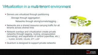  Servers are virtualized through partitioning
      Storage through aggregation
           Networks through slicing/tunnels/tagging…
 Networks are a shared resource carrying traffic for all
  tenants across shared links
 Network overlays and virtualization create private
  networks through tagging, routing, encapsulation
  (tunneling), and separation of control (openflow, etc.)
 - VLANS, NVGRE, VXLAN, STT, LISP

 Quantum is designed to support private networks
 
