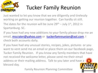 Tucker Family Reunion Just wanted to let you know that we are diligently and tirelessly working on getting our reunion together.  Can hardly sit still. The dates for the reunion will be June 29th – July 1st, 2012 in Spartanburg. SC. If you have had any new additions to your family please drop me an email, mscrater@yahoo.com or  tuckerfamreunion@aol.com. I check both accounts daily. If you have had any unusual stories, recipes, jokes, pictures  or you want to vent send me an email or place them on our facebook page, Tucker Family Reunion.   If you know any family members that have not received the welcome letter, please send me their email address or their mailing address.  Talk to you later and have a blessed day. Family Reunion Planning Committee  