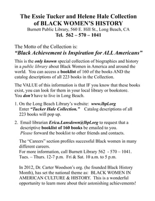 The Essie Tucker and Helene Hale Collection
       of BLACK WOMEN’S HISTORY
      Burnett Public Library, 560 E. Hill St., Long Beach, CA
                      Tel. 562 – 570 – 1041

The Motto of the Collection is:
“Black Achievement is Inspiration for ALL Americans”
This is the only known special collection of biographies and history
in a public library about Black Women in America and around the
world. You can access a booklist of 160 of the books AND the
catalog descriptions of all 223 books in the Collection.
The VALUE of this information is that IF you know that these books
exist, you can look for them in your local library or bookstore.
You don’t have to live in Long Beach.
1. On the Long Beach Library’s website: www.lbpl.org
   Enter “Tucker Hale Collection.” Catalog descriptions of all
   223 books will pop up.
2. Email librarian Erica.Lansdown@lbpl.org to request that a
   descriptive booklist of 160 books be emailed to you.
   Please forward the booklist to other friends and contacts.
  The “Careers” section profiles successful Black women in many
  different careers.
  For more information, call Burnett Library 562 - 570 – 1041.
  Tues. – Thurs. 12-7 p.m. Fri & Sat. 10 a.m. to 5 p.m.

  In 2012, Dr. Carter Woodson’s org. (he founded Black History
  Month), has set the national theme as: BLACK WOMEN IN
  AMERICAN CULTURE & HISTORY. This is a wonderful
  opportunity to learn more about their astonishing achievements!
 