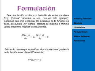 Sea una función continua y derivable de varias variables
f(x,y) (“varias” variables, o sea, dos en este ejemplo).
Sabemos que para encontrar los extremos de la función (es
decir, los puntos (x,y) donde alcanza su máximo o mínimo
valor), debemos resolver las ecuaciones:

Historia y Definición
Objetivos
Formulación
Péndulo Simple
Método de Newton
Aplicaciones

Esto es lo mismo que especificar el punto donde el gradiente
de la función en el plano XY se anula:

 