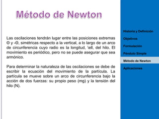 Historia y Definición

Las oscilaciones tendrán lugar entre las posiciones extremas
Θ y -Θ, simétricas respecto a la vertical, a lo largo de un arco
de circunferencia cuyo radio es la longitud, ell, del hilo. El
movimiento es periódico, pero no se puede asegurar que sea
armónico.

Objetivos
Formulación
Péndulo Simple
Método de Newton

Para determinar la naturaleza de las oscilaciones se debe de
escribir la ecuación del movimiento de la partícula. La
partícula se mueve sobre un arco de circunferencia bajo la
acción de dos fuerzas: su propio peso (mg) y la tensión del
hilo (N).

Aplicaciones

 