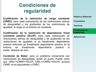 Cualificación de la restricción de rango constante
(CRRC): para cada subconjunto de las restricciones activas
de desigualdad y los gradientes de las restricciones de
igualdad, el rango en el entorno es constante.
Cualificación de la restricción de dependencia lineal
constante positiva (DLCP): para cada subconjunto de
restricciones activas de desigualdad y de gradientes de las
restricciones de igualdad, si es linealmente dependiente
positivo entonces es linealmente dependiente positivo en el
entorno
es
linealmente
dependiente
positivo
si
existe distintos de cero.
Condición de Slater: para un problema únicamente con
restricciones de desigualdad, existe un punto. Puede verse
que CRIL=>CRMF=>DLCP, CRIL=>CRRC=>DLCP, aunque
CRMF no es equivalente a CRRC.

Historia y Definición
Formulación
Teoremas
Condiciones de
Regularidad
Aplicaciones

 