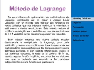 En los problemas de optimización, los multiplicadores de
Lagrange, nombrados así en honor a Joseph Louis
Lagrange, son un método para trabajar con funciones de
varias variables que nos interesa maximizar o minimizar, y
está sujeta a ciertas restricciones. Este método reduce el
problema restringido en n variables en uno sin restricciones
de n + 1 variables cuyas ecuaciones pueden ser resueltas.
Este método introduce una nueva variable escalar
desconocida, el multiplicador de Lagrange, para cada
restricción y forma una combinación lineal involucrando los
multiplicadores como coeficientes. Su demostración involucra
derivadas parciales, o bien usando diferenciales totales, o
sus parientes cercanos, la regla de la cadena. El fin es,
usando alguna función implícita, encontrar las condiciones
para que la derivada con respecto a las variables
independientes de una función sea igual a cero

Historia y Definición
Objetivos
Formulación
Péndulo Simple
Método de Newton
Aplicaciones

 