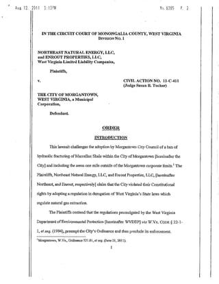 Aug. 12. 2011     3:13PM                                                                 No. 6285    P.   2




                 IN THE CIRCUIT COURT OF MONONGALIA COUNTY, WEST VIRGINIA
                                         DivisroN No, 1


            NORTHEAST NATURAL ENERGY, LLC,
            and ENROUT PROPERTIES, LLC,
            West Virginia Limited Liability Companies,

                    Plaintiffs,

            v.                                                         CIVIL ACTION NO. 11-C-411
                                                                       (Judge Susan B. Tucker)

            THE CITY OF MORGANTOWN,
            WEST VIRGINIA, a Municipal
            Corporation,

                    Defendant.


                                                        ORDER
                                                   INTRODUCTION

                    This lawsuit challenges the adoption by Morgantown City Council of a ban of

            hydraulic fracturing of Marcelhis Shale within the City of Morgantown [hereinafter the

            City] and including the areas one mile outside of the Morgantown corporate limits.' The

            Plaintiffs, Northeast Natural Energy, LLC, and Ern-out Properties, LLC, [hereinafter

           Northeast, and Enrout, respectively] claim that the City violated their Constitutional

           rights by adopting a regulation in derogation of West Virginia's State laws which

           regulate natural gas extraction.

                    The Plaintiffs contend that the regulations promulgated by the West Virginia

           Department of Environmental Protection [hereinafter WVDEPJ via W.VA, CODE § 22-1-

            1, et seq. (1994), preempt the City's Ordinance and thus preclude its enforcement.

            Morgantown, W.Va., Ordinance 721.01, et seq. (June 21, 2011).
 