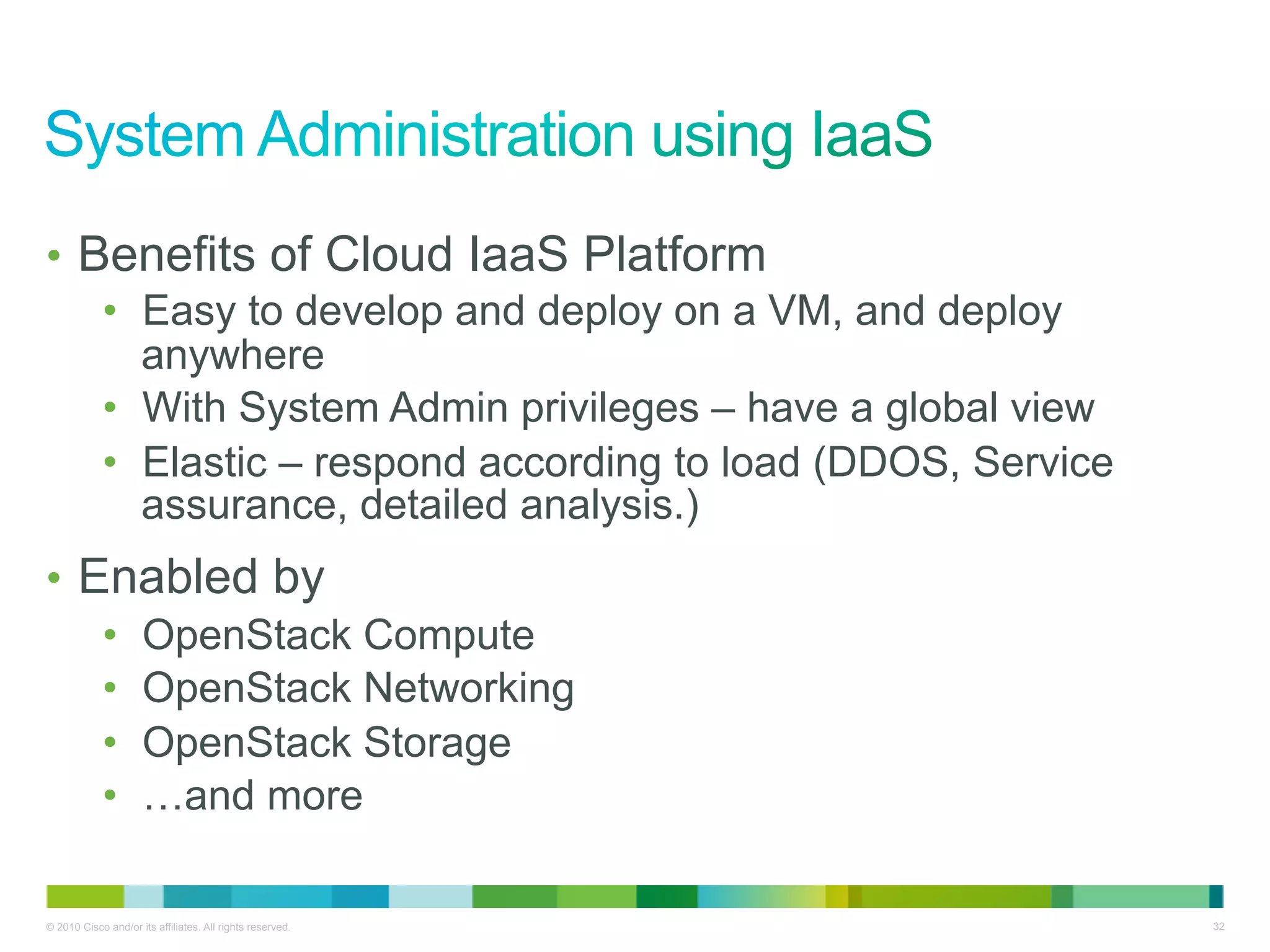 •  Benefits of Cloud IaaS Platform
    •  Easy to develop and deploy on a VM, and deploy
       anywhere
    •  With System Admin privileges – have a global view
    •  Elastic – respond according to load (DDOS, Service
       assurance, detailed analysis.)
•  Enabled by
    •  OpenStack Compute
    •  OpenStack Networking
    •  OpenStack Storage
    •  …and more

© 2010 Cisco and/or its affiliates. All rights reserved.    32
 