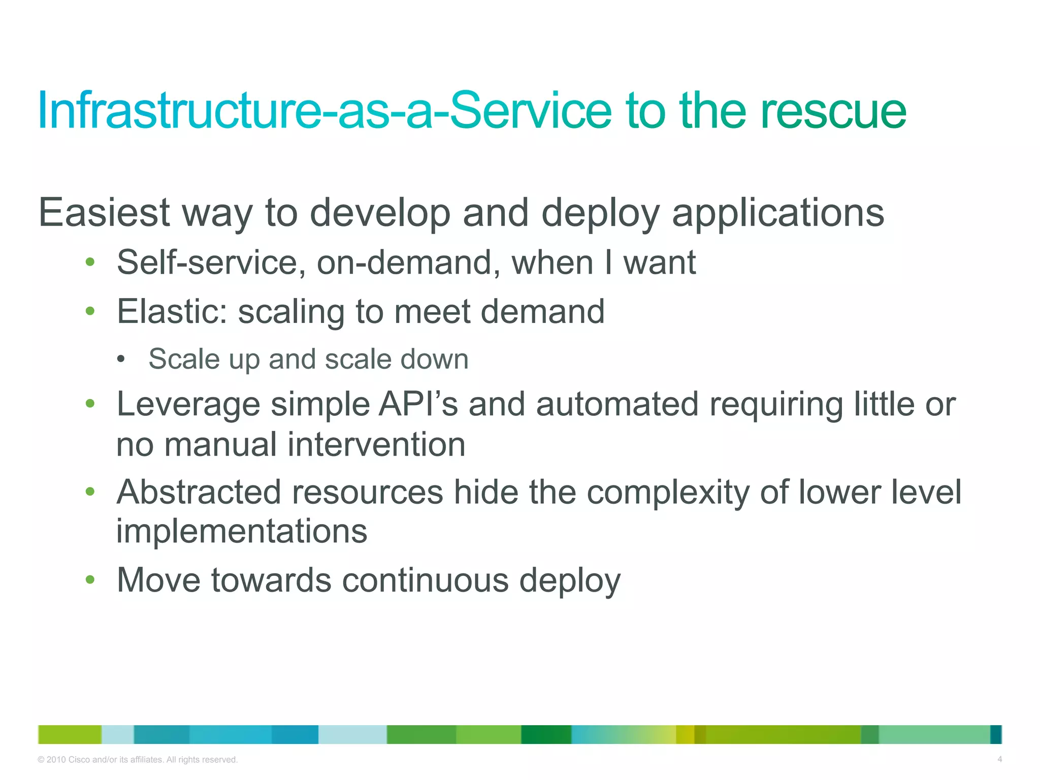 Easiest way to develop and deploy applications
            •  Self-service, on-demand, when I want
            •  Elastic: scaling to meet demand
                     •  Scale up and scale down
            •  Leverage simple API’s and automated requiring little or
               no manual intervention
            •  Abstracted resources hide the complexity of lower level
               implementations
            •  Move towards continuous deploy



© 2010 Cisco and/or its affiliates. All rights reserved.                 4
 