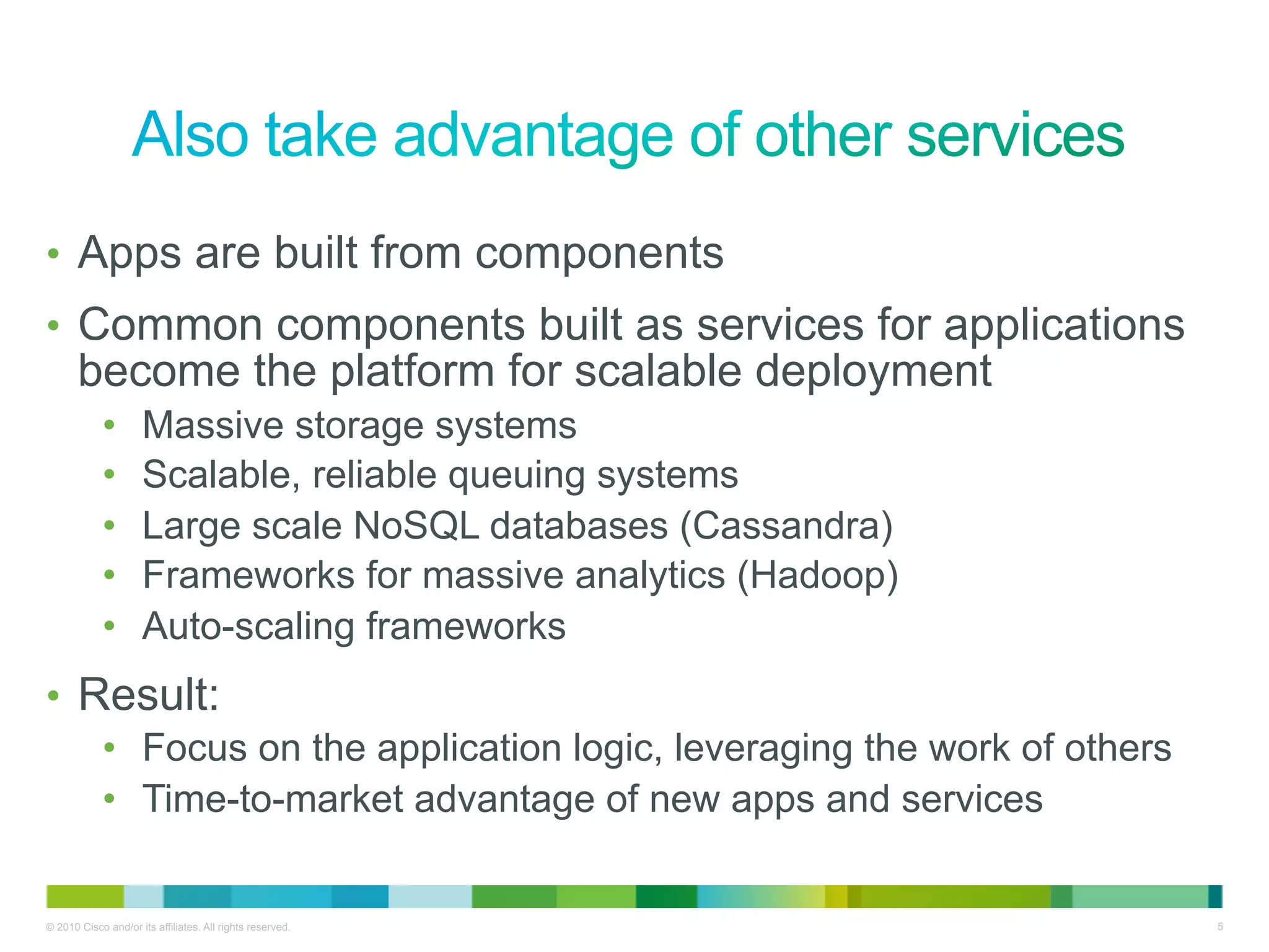 •  Apps are built from components
•  Common components built as services for applications
       become the platform for scalable deployment
            •        Massive storage systems
            •        Scalable, reliable queuing systems
            •        Large scale NoSQL databases (Cassandra)
            •        Frameworks for massive analytics (Hadoop)
            •        Auto-scaling frameworks
•  Result:
            •  Focus on the application logic, leveraging the work of others
            •  Time-to-market advantage of new apps and services


© 2010 Cisco and/or its affiliates. All rights reserved.                       5
 