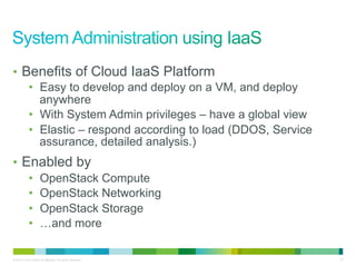 •  Benefits of Cloud IaaS Platform
    •  Easy to develop and deploy on a VM, and deploy
       anywhere
    •  With System Admin privileges – have a global view
    •  Elastic – respond according to load (DDOS, Service
       assurance, detailed analysis.)
•  Enabled by
    •  OpenStack Compute
    •  OpenStack Networking
    •  OpenStack Storage
    •  …and more

© 2010 Cisco and/or its affiliates. All rights reserved.    32
 