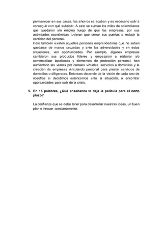 permanecer en sus casas, los ahorros se acaban y es necesario salir a
conseguir con qué subsistir. A esto se suman los miles de colombianos
que quedaron sin empleo luego de que las empresas, por sus
actividades económicas tuvieran que cerrar sus puertas o reducir la
cantidad del personal.
Pero también existen aquellas personas emprendedoras que no saben
quedarse de manos cruzadas y ante las adversidades y en estas
situaciones, ven oportunidades. Por ejemplo, algunas empresas
cambiaron sus productos líderes y empezaron a elaborar y/o
comercializar tapabocas y elementos de protección personal, han
aumentado las ventas por canales virtuales, servicios a domicilios y la
creación de empresas vinculando personal para prestar servicios de
domicilios o diligencias. Entonces depende de la visión de cada uno de
nosotros si decidimos estancarnos ante la situación, o encontrar
oportunidades para salir de la crisis.
5. En 15 palabras, ¿Qué enseñanza te deja la película para el corto
plazo?
La confianza que se debe tener para desarrollar nuestras ideas, un buen
plan e innovar constantemente.
 