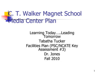 1,[object Object],C. T. Walker Magnet School Media Center Plan,[object Object],Learning Today…..Leading Tomorrow,[object Object],Tabatha Tucker,[object Object],Facilities Plan (PSC/NCATE Key Assessment #3),[object Object],Dr. Jones,[object Object],Fall 2010,[object Object]