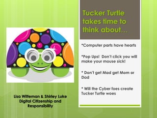 Tucker Turtle
takes time to
think about…
*Computer parts have hearts
*Pop Ups! Don’t click you will
make your mouse sick!
* Don’t get Mad get Mom or
Dad
* Will the Cyber foes create
Tucker Turtle woes
Lisa Witteman & Shirley Luke
Digital Citizenship and
Responsibility
 