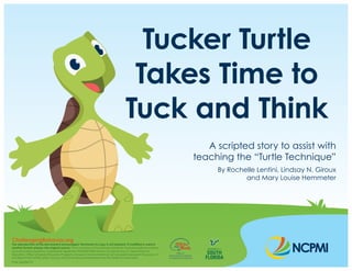 Tucker Turtle
Takes Time to
Tuck and Think
A scripted story to assist with
teaching the “Turtle Technique”
By Rochelle Lentini, Lindsay N. Giroux
and Mary Louise Hemmeter
ChallengingBehavior.org
The reproduction of this document is encouraged. Permission to copy is not required. If modified or used in
another format, please cite original source. This is a product of the National Center for Pyramid Model Innovations
and was made possible by Cooperative Agreement #H326B170003 which is funded by the U.S. Department of
Education, Office of Special Education Programs. However, those contents do not necessarily represent the policy of
the Department of Education, and you should not assume endorsement by the Federal Government.
Pub: 06/06/19
 