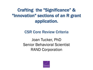 Crafting the "Significance” &
"Innovation" sections of an R grant
application.
  
CSR Core Review Criteria
Joan Tucker, PhD
Senior Behavioral Scientist
RAND Corporation
 