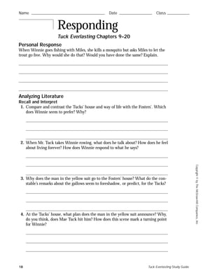 Copyright©byTheMcGraw-HillCompanies,Inc.
Personal Response
When Winnie goes fishing with Miles, she kills a mosquito but asks Miles to let the
trout go free. Why would she do that? Would you have done the same? Explain.
Analyzing Literature
Recall and Interpret
1. Compare and contrast the Tucks’ house and way of life with the Fosters’. Which
does Winnie seem to prefer? Why?
2. When Mr. Tuck takes Winnie rowing, what does he talk about? How does he feel
about living forever? How does Winnie respond to what he says?
3. Why does the man in the yellow suit go to the Fosters’ house? What do the con-
stable’s remarks about the gallows seem to foreshadow, or predict, for the Tucks?
4. At the Tucks’ house, what plan does the man in the yellow suit announce? Why,
do you think, does Mae Tuck hit him? How does this scene mark a turning point
for Winnie?
Responding
Tuck Everlasting Chapters 9–20
Name ࿝࿝࿝࿝࿝࿝࿝࿝࿝࿝࿝࿝࿝࿝࿝࿝࿝࿝࿝࿝࿝࿝࿝࿝࿝࿝࿝࿝࿝࿝࿝࿝࿝࿝࿝࿝࿝࿝࿝࿝࿝࿝࿝࿝࿝࿝࿝࿝࿝࿝࿝࿝࿝࿝࿝࿝ Date ࿝࿝࿝࿝࿝࿝࿝࿝࿝࿝࿝࿝࿝࿝࿝࿝࿝࿝࿝࿝࿝࿝࿝࿝࿝ Class ࿝࿝࿝࿝࿝࿝࿝࿝࿝࿝࿝࿝࿝࿝࿝࿝࿝Name ࿝࿝࿝࿝࿝࿝࿝࿝࿝࿝࿝࿝࿝࿝࿝࿝࿝࿝࿝࿝࿝࿝࿝࿝࿝࿝࿝࿝࿝࿝࿝࿝࿝࿝࿝࿝࿝࿝࿝࿝࿝࿝࿝࿝࿝࿝࿝࿝࿝࿝࿝࿝࿝࿝࿝࿝ Date ࿝࿝࿝࿝࿝࿝࿝࿝࿝࿝࿝࿝࿝࿝࿝࿝࿝࿝࿝࿝࿝࿝࿝࿝࿝ Class ࿝࿝࿝࿝࿝࿝࿝࿝࿝࿝࿝࿝࿝࿝࿝࿝࿝
18 Tuck Everlasting Study Guide
 