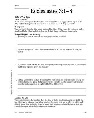 Copyright©byTheMcGraw-HillCompanies,Inc.
Before You Read
Focus Question
Recall a time when you felt restless, in a hurry to be older, or unhappy with an aspect of life.
Why might it be important to appreciate each moment and each stage of your life?
Background
This selection is from the King James version of the Bible. These verses give readers an under-
standing of Judeo-Christian beliefs about the delicate balance of human life on earth.
Responding to the Reading
1. According to verse 1, for what are there proper seasons, or times?
2. What are two pairs of “times” mentioned in verses 2–8? How are the times in each pair
related?
3. In your own words, what is the main message of this reading? What problems do you imagine
might occur if people ignore this message?
4. Making Connections In Tuck Everlasting, the Tuck family goes to great lengths to keep peo-
ple from finding the spring that gives eternal life on earth. In what way are their concerns
about the spring supported or explained by these Bible verses?
Learning for Life
This reading explores the idea that there is a time in life for good things and a time in life for
bad things. Write a journal entry about how this idea might help you or others to get through
difficult times. How might this idea give people both strength and hope? Include at least one
example from your life or the life of someone you know.
Name ࿝࿝࿝࿝࿝࿝࿝࿝࿝࿝࿝࿝࿝࿝࿝࿝࿝࿝࿝࿝࿝࿝࿝࿝࿝࿝࿝࿝࿝࿝࿝࿝࿝࿝࿝࿝࿝࿝࿝࿝࿝࿝࿝࿝࿝࿝࿝࿝࿝࿝࿝࿝࿝࿝࿝࿝ Date ࿝࿝࿝࿝࿝࿝࿝࿝࿝࿝࿝࿝࿝࿝࿝࿝࿝࿝࿝࿝࿝࿝࿝࿝࿝ Class ࿝࿝࿝࿝࿝࿝࿝࿝࿝࿝࿝࿝࿝࿝࿝࿝࿝
Ecclesiastes 3:1–8
Tuck Everlasting Study Guide 25
 