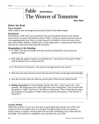 Copyright©byTheMcGraw-HillCompanies,Inc.
Before You Read
Focus Question
What would be some advantages of knowing the future? Some disadvantages?
Background
Merrill Moore (1903–1957) was a psychiatrist who wrote hundreds of fourteen-line rhymed
poems known as sonnets. His humorous sonnet “Fable” is about one person’s questions and con-
cerns regarding death. Jane Yolen is a writer known for her ability to write new stories in the
style of great fables, folktales, and fairy tales. In this original piece, a young woman learns more
than she ever expected to know about life and death.
Responding to the Reading
1. In “Fable,” how does the speaker feel about the idea of dying? How do you know the
speaker’s feelings?
2. Why might the speaker’s request to avoid death have “more harm in it than good”? What
must the speaker learn to accept and why?
3. In “The Weaver of Tomorrow,” why must Vera be apprenticed to the weaver?
4. What does Vera learn from the weaver? How does she feel when she first gains this knowledge?
5. How does Vera feel when she takes the weaver’s place? What has she finally learned?
6. Making Connections In Tuck Everlasting, Winnie tells Tuck, “I don’t want to die.” Tuck
responds, “But dying’s part of the wheel, right there next to being born.” How is Winnie like
the speaker in “Fable” and Vera in “The Weaver of Tomorrow”? How is Tuck like the person
who responds to the speaker in “Fable”? How is he like the old woman in “The Weaver of
Tomorrow”?
Creative Writing
Work with a partner to create your own story or poem about death and the cycle of life. Your
writing can be set in modern times or in the past. It should include at least one character—
human, animal, or magical—learning about the end to life and finding a way to deal with this
knowledge. Try to think of an imaginative way to describe the cycle of life.
Name ࿝࿝࿝࿝࿝࿝࿝࿝࿝࿝࿝࿝࿝࿝࿝࿝࿝࿝࿝࿝࿝࿝࿝࿝࿝࿝࿝࿝࿝࿝࿝࿝࿝࿝࿝࿝࿝࿝࿝࿝࿝࿝࿝࿝࿝࿝࿝࿝࿝࿝࿝࿝࿝࿝࿝࿝ Date ࿝࿝࿝࿝࿝࿝࿝࿝࿝࿝࿝࿝࿝࿝࿝࿝࿝࿝࿝࿝࿝࿝࿝࿝࿝ Class ࿝࿝࿝࿝࿝࿝࿝࿝࿝࿝࿝࿝࿝࿝࿝࿝࿝
Fable Merrill Moore
The Weaver of Tomorrow
Jane Yolen
26 Tuck Everlasting Study Guide
 