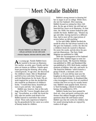Tuck Everlasting Study Guide 9
Copyright©byTheMcGraw-HillCompanies,Inc.
Babbitt’s strong interest in drawing led
her to major in art in college. While there,
she met her husband. After marrying,
Babbitt focused on raising her three chil-
dren. By the age of thirty, she still had not
launched her career as an illustrator. At that
time, the 1950s, few women looked for jobs
outside the home. Babbitt says, “Women my
age and older, having married at a different
time, had to meet all the expectations of
society before we did anything.”
In the mid-1960s, Babbitt decided she
would do what she had always wanted to do.
She gave her husband, a writer, the idea for
a children’s book she wanted to illustrate.
He wrote the words, and she drew the pen-
and-ink illustrations. The Forty-Ninth
Magician was published in 1966.
With the encouragement of her husband
and her editor, Babbitt began to write her
own picture books. The Search for Delicious
was published in 1969, and Kneeknock Rise
was published in 1970. Both books combine
elements of folklore, fairy tale, and myth. In
The Search for Delicious—which features a
group of dwarfs, a mermaid, and a tree
dweller—a 12-year-old boy must save his
kingdom by discovering the correct defini-
tion of the word delicious. In Kneeknock Rise,
a boy investigates a town’s fear of a mythical
creature that lives on top of a nearby moun-
tain. Babbitt’s most popular book, however,
is Tuck Everlasting, a blend of realism and
fantasy, first published in 1975.
Babbitt’s books have been praised for
their wit, clear and poetic writing style, and
themes that address thought-provoking
questions about life and human nature.
Babbitt says that she writes for children, but
her award-winning books are enjoyed by
readers of all ages.
Meet Natalie Babbitt
[Natalie Babbitt] is an illustrator, not only
with pen and brush, but also with words.
—Kirsten Chapman, interview with the author, 1988
t a young age, Natalie Babbitt knew
she wanted to become an illustrator.
Her mother, an artist, gave Natalie and her
sister art lessons as children. Natalie spent
hours practicing her drawing, often using
colored pencils. At age nine, she discovered
the children’s classic Alice in Wonderland
and fell in love with John Tenniel’s pen-
and-ink illustrations for the book. His art-
work inspired her so that she decided she
also would be an illustrator of children’s
books. “I would draw funny, beautiful pic-
tures in pen and ink,” she explains.
Babbitt says, however, that at this early
stage of her life “I never thought about writ-
ing.” Nevertheless, as a child, she loved the
fairy tales her mother read aloud to her.
Babbit learned to read before she entered
school. These early experiences helped to
lay the groundwork for her career as a writer
of fantasy books for children.
A
 