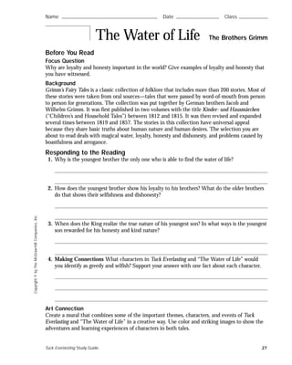 Copyright©byTheMcGraw-HillCompanies,Inc.
Before You Read
Focus Question
Why are loyalty and honesty important in the world? Give examples of loyalty and honesty that
you have witnessed.
Background
Grimm’s Fairy Tales is a classic collection of folklore that includes more than 200 stories. Most of
these stories were taken from oral sources—tales that were passed by word-of-mouth from person
to person for generations. The collection was put together by German brothers Jacob and
Wilhelm Grimm. It was first published in two volumes with the title Kinder- und Hausmärchen
(“Children’s and Household Tales”) between 1812 and 1815. It was then revised and expanded
several times between 1819 and 1857. The stories in this collection have universal appeal
because they share basic truths about human nature and human desires. The selection you are
about to read deals with magical water, loyalty, honesty and dishonesty, and problems caused by
boastfulness and arrogance.
Responding to the Reading
1. Why is the youngest brother the only one who is able to find the water of life?
2. How does the youngest brother show his loyalty to his brothers? What do the older brothers
do that shows their selfishness and dishonesty?
3. When does the King realize the true nature of his youngest son? In what ways is the youngest
son rewarded for his honesty and kind nature?
4. Making Connections What characters in Tuck Everlasting and “The Water of Life” would
you identify as greedy and selfish? Support your answer with one fact about each character.
Art Connection
Create a mural that combines some of the important themes, characters, and events of Tuck
Everlasting and “The Water of Life” in a creative way. Use color and striking images to show the
adventures and learning experiences of characters in both tales.
Name ࿝࿝࿝࿝࿝࿝࿝࿝࿝࿝࿝࿝࿝࿝࿝࿝࿝࿝࿝࿝࿝࿝࿝࿝࿝࿝࿝࿝࿝࿝࿝࿝࿝࿝࿝࿝࿝࿝࿝࿝࿝࿝࿝࿝࿝࿝࿝࿝࿝࿝࿝࿝࿝࿝࿝࿝ Date ࿝࿝࿝࿝࿝࿝࿝࿝࿝࿝࿝࿝࿝࿝࿝࿝࿝࿝࿝࿝࿝࿝࿝࿝࿝ Class ࿝࿝࿝࿝࿝࿝࿝࿝࿝࿝࿝࿝࿝࿝࿝࿝࿝
The Water of Life The Brothers Grimm
Tuck Everlasting Study Guide 27
 