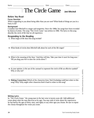 28 Tuck Everlasting Study Guide
Copyright©byTheMcGraw-HillCompanies,Inc.
Before You Read
Focus Question
What is appealing to you about being older than you are now? What kinds of things are you in a
hurry to do?
Background
Canadian Joni Mitchell is a singer and songwriter. Since the 1960s, her songs have been recorded
by dozens of artists. The song “The Circle Game” was written in 1966. The lyrics to this song
describe the circle of life that we all experience.
Responding to the Reading
1. What stages of life does this song include?
2. What kinds of circles does Mitchell talk about for each of the life stages?
3. What is the meaning of the lines “And they tell him, Take your time it won’t be long now /
Till you drag your feet to slow the circles down”?
4. In your opinion, is the use of the carousel to represent the circle of life an effective symbol?
Why or why not?
5. Making Connections Which of the characters from Tuck Everlasting could best relate to this
song? Why? Why might other characters find it hard to relate to this song?
Writing Lyrics
In “The Circle Game,” the young man in the last verse is twenty years old. Add additional
verses about what the man discovers as he ages. You may wish to write about the experiences
he has had by the ages of thirty, sixty, and eighty or any other ages you choose. Be sure to repeat
the chorus throughout the verses you create.
Name ࿝࿝࿝࿝࿝࿝࿝࿝࿝࿝࿝࿝࿝࿝࿝࿝࿝࿝࿝࿝࿝࿝࿝࿝࿝࿝࿝࿝࿝࿝࿝࿝࿝࿝࿝࿝࿝࿝࿝࿝࿝࿝࿝࿝࿝࿝࿝࿝࿝࿝࿝࿝࿝࿝࿝࿝ Date ࿝࿝࿝࿝࿝࿝࿝࿝࿝࿝࿝࿝࿝࿝࿝࿝࿝࿝࿝࿝࿝࿝࿝࿝࿝ Class ࿝࿝࿝࿝࿝࿝࿝࿝࿝࿝࿝࿝࿝࿝࿝࿝࿝
The Circle Game Joni Mitchell
 