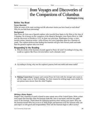 Copyright©byTheMcGraw-HillCompanies,Inc.
Before You Read
Focus Question
What are some of the most exciting real-life adventure stories you have heard or read about?
Why do you find them interesting?
Background
Juan Ponce de León was a Spanish explorer who traveled from Spain to the West at the time of
Columbus. He is known as the conqueror of the Island of Boriquen (now Puerto Rico) in 1508
and the discoverer of Florida in 1513. In these two selections, Washington Irving—a nine-
teenth-century American writer—tells of Ponce de León’s legendary quest for a fountain of
youth. The explorer believes that finding this fountain will give him eternal youth and make
him the greatest explorer who ever lived.
Responding to the Reading
1. Why do stories of the fountain of youth appeal to Ponce de León? According to Irving, why
would an explorer like Ponce de León believe such a fantastic story?
2. According to Irving, why was the explorer’s journey both successful and unsuccessful?
3. Making Connections Compare and contrast Ponce de León with the stranger who wants to
sell the magic water in Tuck Everlasting. Are their reasons for seeking magic water similar? Is
one person more sincere than the other? Explain.
Writing a News Report
Imagine that a fountain of youth is found in some remote area of the United States. Write a short
news report that describes what the fountain looks like, how it was found, and how the public
reacts to the fountain. Think about the following questions when writing your report: Why was
the fountain found? Who has access to it? Will people and businesses treat the fountain with care
and respect or with greed and irresponsibility? How will the fountain begin to affect society?
Name ࿝࿝࿝࿝࿝࿝࿝࿝࿝࿝࿝࿝࿝࿝࿝࿝࿝࿝࿝࿝࿝࿝࿝࿝࿝࿝࿝࿝࿝࿝࿝࿝࿝࿝࿝࿝࿝࿝࿝࿝࿝࿝࿝࿝࿝࿝࿝࿝࿝࿝࿝࿝࿝࿝࿝࿝ Date ࿝࿝࿝࿝࿝࿝࿝࿝࿝࿝࿝࿝࿝࿝࿝࿝࿝࿝࿝࿝࿝࿝࿝࿝࿝ Class ࿝࿝࿝࿝࿝࿝࿝࿝࿝࿝࿝࿝࿝࿝࿝࿝࿝
from Voyages and Discoveries of
the Companions of Columbus
Washington Irving
Tuck Everlasting Study Guide 29
 