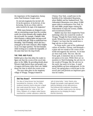 Tuck Everlasting Study Guide 11
Copyright©byTheMcGraw-HillCompanies,Inc.
The idea of living forever has fascinated
humankind for centuries. In the 1300s,
medieval chemists tried to discover a liquid
that could extend life forever. They called
this magical drink the “elixir of life.” In
China, followers of a religion called Taoism
searched for a similar substance called the
“pill of immortality.” Some Taoists also
thought that people could approach immor-
tality by following certain daily practices.
They believed that meditation, breathing
exercises, and diet could reverse the normal
aging process by changing the body’s
internal chemistry.
Did You Know?
the importance of the imagination, fantasy
writer Paul Fenimore Cooper notes:
He who lacks imagination lives but half a life.
He has his experiences, he has his facts, he has
his learning. But do any of these really live
unless touched by the magic of the imagination?
While many fantasies are designed to pro-
vide an entertaining escape from the everyday
world, the richest fantasies offer insights about
the real world. For example, Charlotte’s Web,
which features a talking spider and pig as well
as a real-life little girl, helps us understand true
friendship. Tuck Everlasting, which also has a
young girl as the main character, offers insights
on an even larger question. The best fantasies,
while inviting us to consider the impossible, at
the same time have the ring of truth.
THE TIME AND PLACE
Babbitt gives clues that allow the reader to
figure out that the events of the novel take
place in the 1880s. By providing details about
Winnie’s high-button shoes and people’s use
of wagons and horses rather than cars, Babbit
shows the time in which the events occur.
The story takes place in the imaginary
village of Treegap. Treegap is based on
Clinton, New York, a small town in the
foothills of the Adirondack Mountains,
where Babbitt and her husband lived. The
Adirondack Mountains cover about 12,000
square miles in northeastern New York. In
the mid-1800s, people began visiting the
Adirondacks to enjoy the scenery, wildlife,
and recreational activities.
Babbitt may have been inspired by Norse
mythology when she created the woods of
Treegap. Though the Foster family owns the
woods, Winnie has never entered them. In
Chapter 1 we learn that the woods have a
huge ash tree at their center.
In Norse myth—part of the traditional
culture of Sweden, Norway, and Denmark—
a giant ash tree stands at the center of the
world and supports the universe. At its base
are three holy wells. The tree, like the
Norse gods, is immortal, but an evil mon-
ster gnaws at its roots. While there are no
monsters in Tuck Everlasting, the ash tree in
the woods of Treegap, like the ash tree in
the myth, has water at its base. A small
spring bubbles up from underground. In the
novel, the spring plays a critical part in the
novel’s plot and presents an important ques-
tion for readers.
 