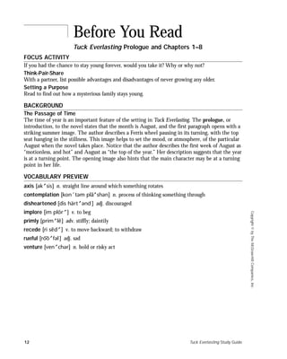 12 Tuck Everlasting Study Guide
Copyright©byTheMcGraw-HillCompanies,Inc.
FOCUS ACTIVITY
If you had the chance to stay young forever, would you take it? Why or why not?
Think-Pair-Share
With a partner, list possible advantages and disadvantages of never growing any older.
Setting a Purpose
Read to find out how a mysterious family stays young.
BACKGROUND
The Passage of Time
The time of year is an important feature of the setting in Tuck Everlasting. The prologue, or
introduction, to the novel states that the month is August, and the first paragraph opens with a
striking summer image. The author describes a Ferris wheel pausing in its turning, with the top
seat hanging in the stillness. This image helps to set the mood, or atmosphere, of the particular
August when the novel takes place. Notice that the author describes the first week of August as
“motionless, and hot” and August as “the top of the year.” Her description suggests that the year
is at a turning point. The opening image also hints that the main character may be at a turning
point in her life.
VOCABULARY PREVIEW
axis [ak sis] n. straight line around which something rotates
contemplation [kon´təm pla¯ shən] n. process of thinking something through
disheartened [dis hart ənd] adj. discouraged
implore [im plor ] v. to beg
primly [prim l¯e] adv. stiffly; daintily
recede [ri se¯d ] v. to move backward; to withdraw
rueful [roo¯¯¯ fəl] adj. sad
venture [ven chər] n. bold or risky act
Before You Read
Tuck Everlasting Prologue and Chapters 1–8
 