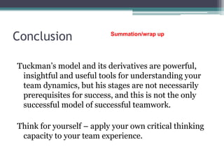 Conclusion
Tuckman’s model and its derivatives are powerful,
insightful and useful tools for understanding your
team dynamics, but his stages are not necessarily
prerequisites for success, and this is not the only
successful model of successful teamwork.
Think for yourself – apply your own critical thinking
capacity to your team experience.
Summation/wrap up
 