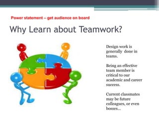 Why Learn about Teamwork?
Design work is
generally done in
teams.
Being an effective
team member is
critical to our
academic and career
success.
Current classmates
may be future
colleagues, or even
bosses…
Power statement – get audience on board
 
