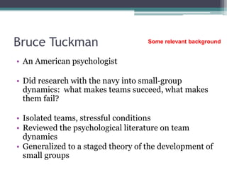 Bruce Tuckman
• An American psychologist
• Did research with the navy into small-group
dynamics: what makes teams succeed, what makes
them fail?
• Isolated teams, stressful conditions
• Reviewed the psychological literature on team
dynamics
• Generalized to a staged theory of the development of
small groups
Some relevant background
 