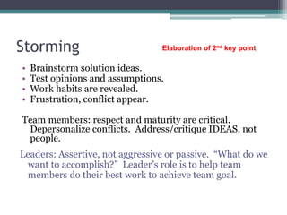 Storming
• Brainstorm solution ideas.
• Test opinions and assumptions.
• Work habits are revealed.
• Frustration, conflict appear.
Team members: respect and maturity are critical.
Depersonalize conflicts. Address/critique IDEAS, not
people.
Leaders: Assertive, not aggressive or passive. “What do we
want to accomplish?” Leader’s role is to help team
members do their best work to achieve team goal.
Elaboration of 2nd key point
 