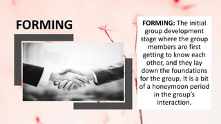 FORMING: The initial
group development
stage where the group
members are first
getting to know each
other, and they lay
down the foundations
for the group. It is a bit
of a honeymoon period
in the group’s
interaction.
FORMING
 