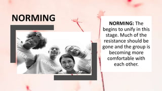 NORMING NORMING: The
begins to unify in this
stage. Much of the
resistance should be
gone and the group is
becoming more
comfortable with
each other.
 