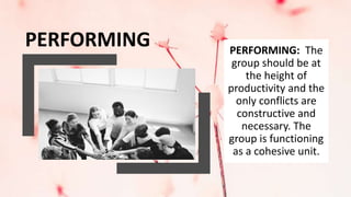 PERFORMING PERFORMING: The
group should be at
the height of
productivity and the
only conflicts are
constructive and
necessary. The
group is functioning
as a cohesive unit.
 