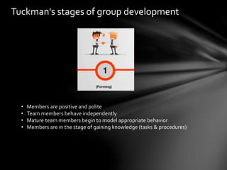 Tuckman's stages of group development
• Members are positive and polite
• Team members behave independently
• Mature team members begin to model appropriate behavior
• Members are in the stage of gaining knowledge (tasks & procedures)
 