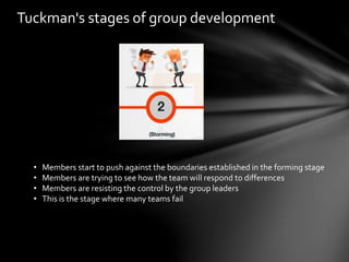 Tuckman's stages of group development
• Members start to push against the boundaries established in the forming stage
• Members are trying to see how the team will respond to differences
• Members are resisting the control by the group leaders
• This is the stage where many teams fail
 