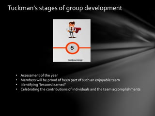 Tuckman's stages of group development
• Assessment of the year
• Members will be proud of been part of such an enjoyable team
• Identifying "lessons learned"
• Celebrating the contributions of individuals and the team accomplishments
 