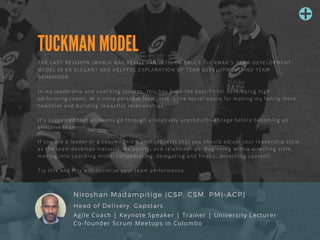 TUCKMAN MODEL
THE LAST REVISION (WHICH WAS REVISED IN 1970) OF BRUCE TUCKMAN'S TEAM-DEVELOPMENT-
MODEL IS AN ELEGANT AND HELPFUL EXPLANATION OF TEAM DEVELOPMENT AND TEAM
BEHAVIOUR. 
In my leadership and coaching journey, this has been the best-fit for developing high-
performing-teams. At a more personal level, this is the secret sauce for making my family more
healthier and building impactful relationships.
It's suggested that all teams go through a relatively unproductive stage before becoming an
effective team
If you are a leader or a coach - this model suggests that you should adjust your leadership style
as the team develops maturity, its ability, and relationships. Beginning with a directing style,
moving into coaching mode, collaborating, delegating and finally, detaching yourself.
Try this and this will optimize your team performance.
Niroshan Madampitige (CSP, CSM, PMI-ACP)
Agile Coach | Keynote Speaker | Trainer | University Lecturer 
Co-founder Scrum Meetups in Colombo
Head of Delivery, Gapstars
 