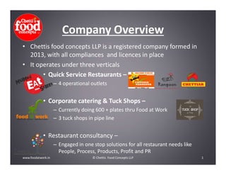 Company Overview
• Chettis food concepts LLP is a registered company formed in
2013, with all compliances and licences in place
• It operates under three verticals
• Quick Service Restaurants –
– 4 operational outlets
• Corporate catering & Tuck Shops –
– Currently doing 600 + plates thru Food at Work
– 3 tuck shops in pipe line
• Restaurant consultancy –
– Engaged in one stop solutions for all restaurant needs like
People, Process, Products, Profit and PR
1© Chettis Food Concepts LLPwww.foodatwork.in
 