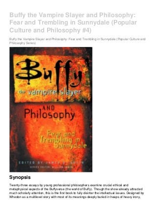 Buffy the Vampire Slayer and Philosophy:
Fear and Trembling in Sunnydale (Popular
Culture and Philosophy #4)
Buffy the Vampire Slayer and Philosophy: Fear and Trembling in Sunnydale (Popular Culture and
Philosophy Series)
Synopsis
Twenty-three essays by young professional philosophers examine crucial ethical and
metaphysical aspects of the Buffyverse (the world of Buffy). Though the show already attracted
much scholarly attention, this is the first book to fully disinter the intellectual issues. Designed by
Whedon as a multilevel story with most of its meanings deeply buried in heaps of heavy irony,
 