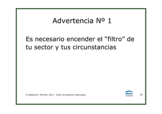 Advertencia Nº 1
Es necesario encender el “filtro” de
tu sector y tus circunstancias
© Redacción: Palmieri, 2013. Todos los derechos reservados. 10
 