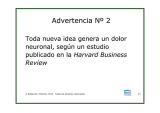 Advertencia Nº 2
Toda nueva idea genera un dolor
neuronal, según un estudio
publicado en la Harvard Business
© Redacción: Palmieri, 2013. Todos los derechos reservados. 11
publicado en la Harvard Business
Review
 