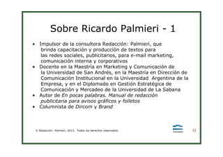 Sobre Ricardo Palmieri - 1
• Impulsor de la consultora Redacción: Palmieri, que
brinda capacitación y producción de textos para
las redes sociales, publicitarios, para e-mail marketing,
comunicación interna y corporativos
• Docente en la Maestría en Marketing y Comunicación de
la Universidad de San Andrés, en la Maestría en Dirección de
Comunicación Institucional en la Universidad Argentina de la
© Redacción: Palmieri, 2013. Todos los derechos reservados. 12
Comunicación Institucional en la Universidad Argentina de la
Empresa, y en el Diplomado en Gestión Estratégica de
Comunicación y Mercadeo de la Universidad de La Sabana
• Autor de En pocas palabras. Manual de redacción
publicitaria para avisos gráficos y folletos
• Columnista de Dircom y Brand
 